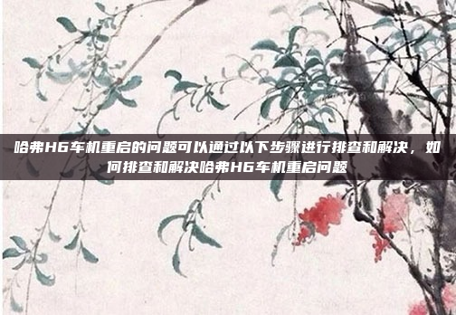哈弗H6车机重启的问题可以通过以下步骤进行排查和解决,如何排查和解决哈弗H6车机重启问题