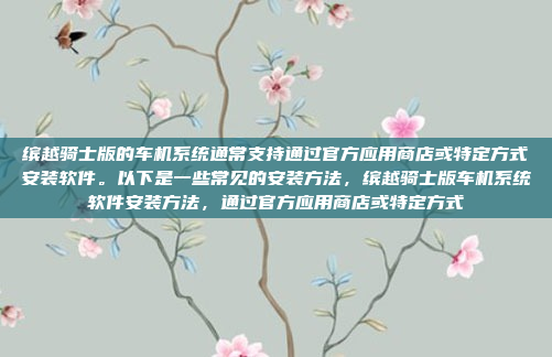 缤越骑士版的车机系统通常支持通过官方应用商店或特定方式安装软件。以下是一些常见的安装方法,缤越骑士版车机系统软件安装方法,通过官方应用商店或特定方式
