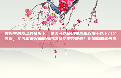 在汽车未发动的情况下，是否可以使用收音机取决于以下几个因素，在汽车未发动时是否可以使用收音机？影响的因素包括...