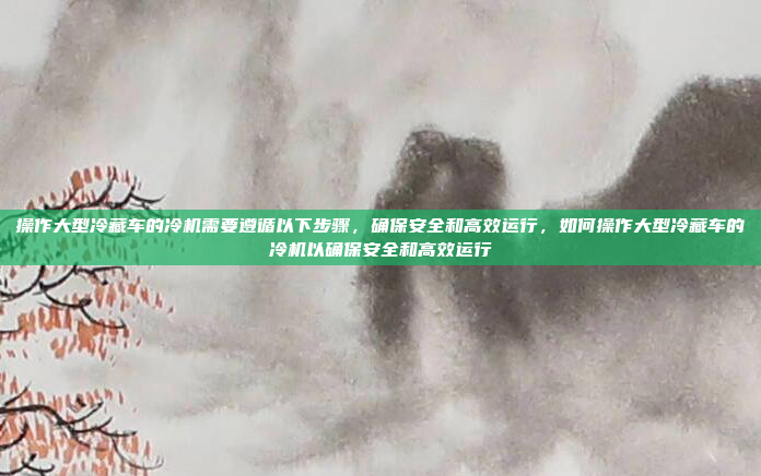 操作大型冷藏车的冷机需要遵循以下步骤，确保安全和高效运行，如何操作大型冷藏车的冷机以确保安全和高效运行