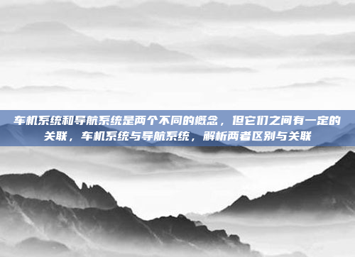 车机系统和导航系统是两个不同的概念，但它们之间有一定的关联，车机系统与导航系统，解析两者区别与关联