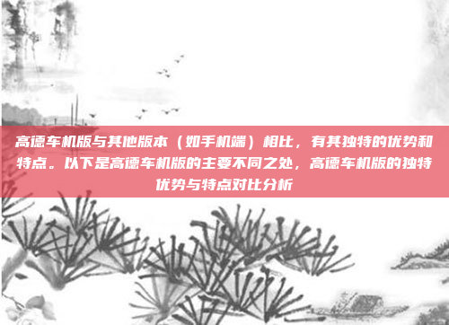 高德车机版与其他版本(如手机端)相比,有其独特的优势和特点。以下是高德车机版的主要不同之处,高德车机版的独特优势与特点对比分析