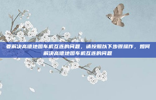 要解决高德地图车机互连的问题,请按照以下步骤操作,如何解决高德地图车机互连的问题
