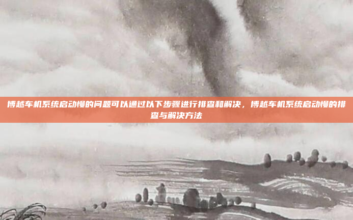博越车机系统启动慢的问题可以通过以下步骤进行排查和解决,博越车机系统启动慢的排查与解决方法