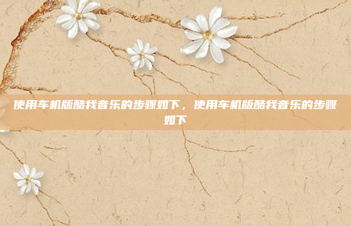 使用车机版酷我音乐的步骤如下,使用车机版酷我音乐的步骤如下