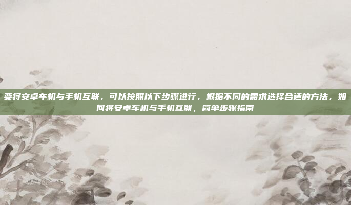 要将安卓车机与手机互联,可以按照以下步骤进行,根据不同的需求选择合适的方法,如何将安卓车机与手机互联,简单步骤指南