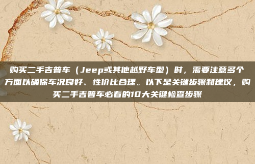 购买二手吉普车（Jeep或其他越野车型）时，需要注意多个方面以确保车况良好、性价比合理。以下是关键步骤和建议，购买二手吉普车必看的10大关键检查步骤