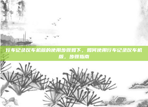 行车记录仪车机版的使用步骤如下,如何使用行车记录仪车机版,步骤指南