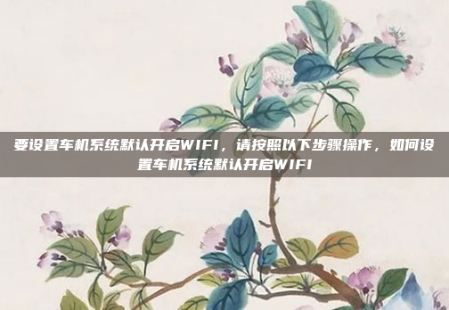 要设置车机系统默认开启WIFI,请按照以下步骤操作,如何设置车机系统默认开启WIFI