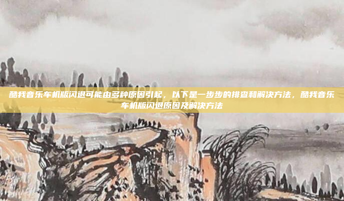 酷我音乐车机版闪退可能由多种原因引起,以下是一步步的排查和解决方法,酷我音乐车机版闪退原因及解决方法