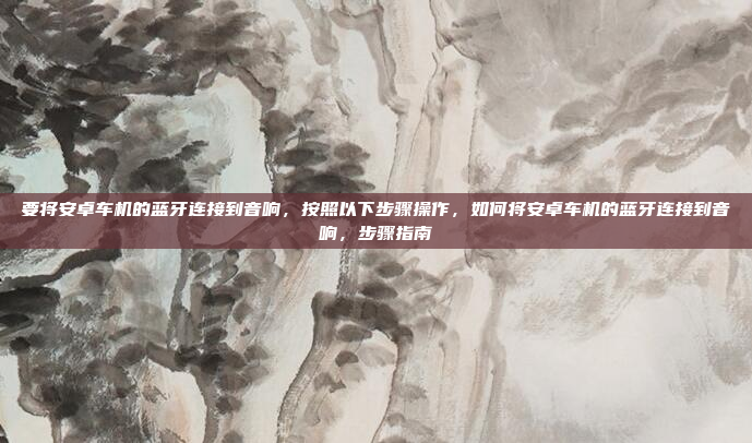 要将安卓车机的蓝牙连接到音响,按照以下步骤操作,如何将安卓车机的蓝牙连接到音响,步骤指南