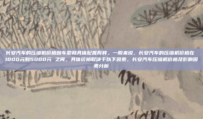 长安汽车的压缩机价格因车型和具体配置而异。一般来说,长安汽车的压缩机价格在 1000元到5000元 之间,具体价格取决于以下因素,长安汽车压缩机价格及影响因素分析