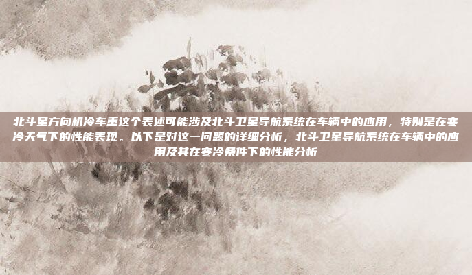 北斗星方向机冷车重这个表述可能涉及北斗卫星导航系统在车辆中的应用,特别是在寒冷天气下的性能表现。以下是对这一问题的详细分析,北斗卫星导航系统在车辆中的应用及其在寒冷条件下的性能分析