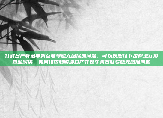 针对日产轩逸车机互联导航无图像的问题,可以按照以下步骤进行排查和解决,如何排查和解决日产轩逸车机互联导航无图像问题
