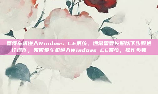 要将车机进入Windows CE系统，通常需要按照以下步骤进行操作，如何将车机进入Windows CE系统，操作步骤