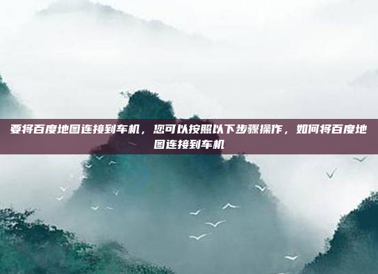 要将百度地图连接到车机,您可以按照以下步骤操作,如何将百度地图连接到车机