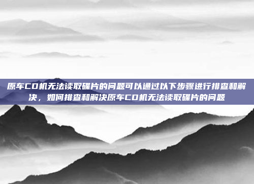 原车CD机无法读取碟片的问题可以通过以下步骤进行排查和解决,如何排查和解决原车CD机无法读取碟片的问题