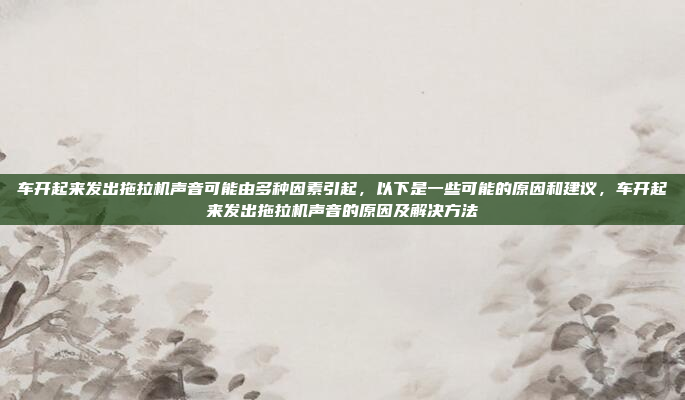 车开起来发出拖拉机声音可能由多种因素引起，以下是一些可能的原因和建议，车开起来发出拖拉机声音的原因及解决方法