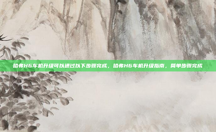哈弗H6车机升级可以通过以下步骤完成,哈弗H6车机升级指南,简单步骤完成