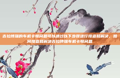 吉拉博瑞的车机卡顿问题可以通过以下步骤进行排查和解决,如何排查和解决吉拉博瑞车机卡顿问题