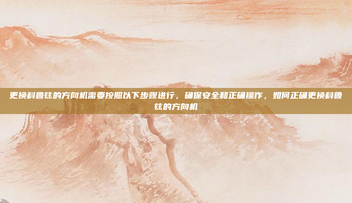 更换科鲁兹的方向机需要按照以下步骤进行,确保安全和正确操作,如何正确更换科鲁兹的方向机