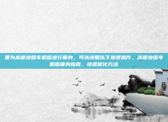 要为高德地图车机版进行瘦身,可以按照以下步骤操作,高德地图车机版瘦身指南,快速优化方法
