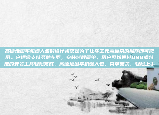 高德地图车机懒人包的设计初衷是为了让车主无需复杂的操作即可使用。它通常支持多种车型，安装过程简单，用户可以通过USB或特定的安装工具轻松完成，高德地图车机懒人包，简单安装，轻松上手