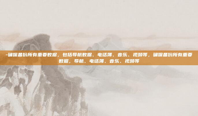 -确保备份所有重要数据，包括导航数据、电话簿、音乐、视频等，确保备份所有重要数据，导航、电话簿、音乐、视频等