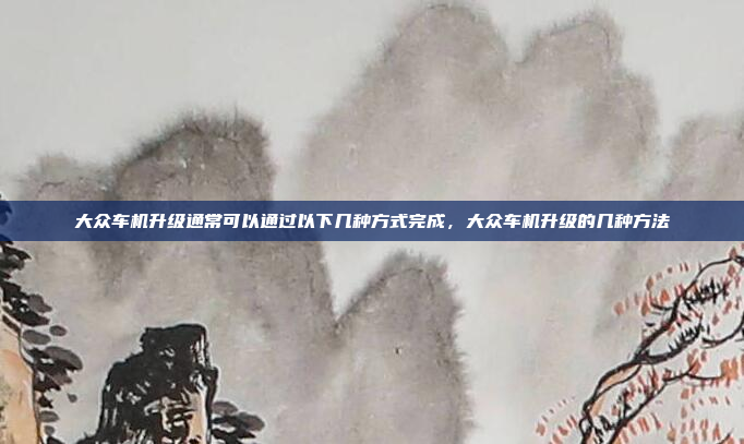 大众车机升级通常可以通过以下几种方式完成，大众车机升级的几种方法