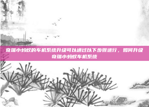 奇瑞小蚂蚁的车机系统升级可以通过以下步骤进行,如何升级奇瑞小蚂蚁车机系统