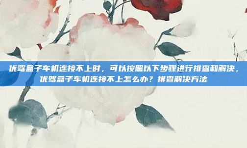 优驾盒子车机连接不上时,可以按照以下步骤进行排查和解决,优驾盒子车机连接不上怎么办?排查解决方法