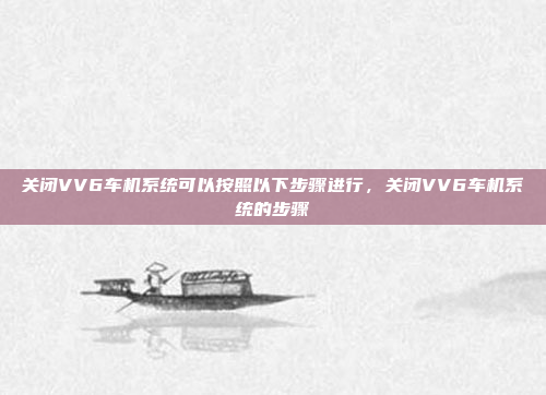 关闭VV6车机系统可以按照以下步骤进行,关闭VV6车机系统的步骤