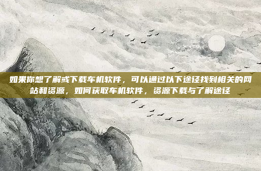 如果你想了解或下载车机软件，可以通过以下途径找到相关的网站和资源，如何获取车机软件，资源下载与了解途径