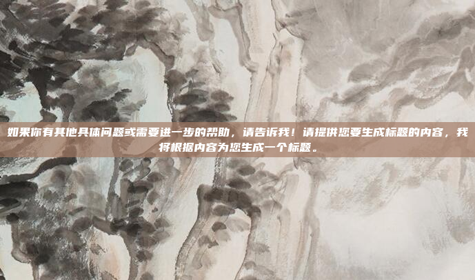 如果你有其他具体问题或需要进一步的帮助，请告诉我！请提供您要生成标题的内容，我将根据内容为您生成一个标题。