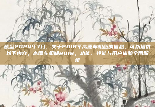 截至2024年7月,关于2018年高德车机版的信息,可以提供以下内容,高德车机版2018,功能、性能与用户体验全面解析