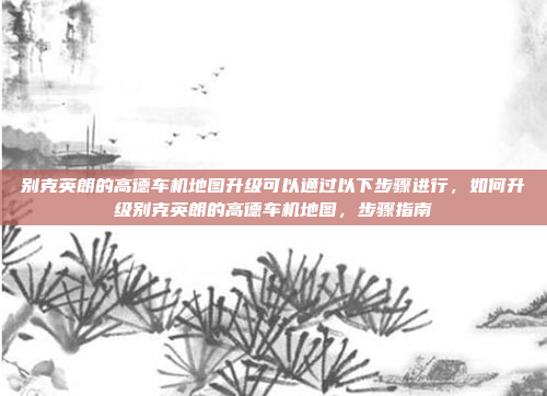 别克英朗的高德车机地图升级可以通过以下步骤进行，如何升级别克英朗的高德车机地图，步骤指南