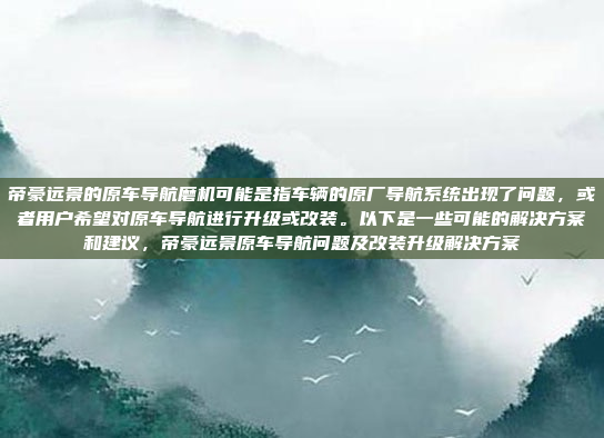 帝豪远景的原车导航磨机可能是指车辆的原厂导航系统出现了问题,或者用户希望对原车导航进行升级或改装。以下是一些可能的解决方案和建议,帝豪远景原车导航问题及改装升级解决方案