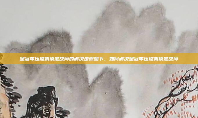 皇冠车压缩机锁定故障的解决步骤如下,如何解决皇冠车压缩机锁定故障