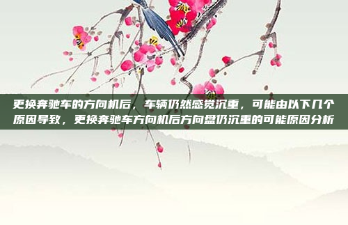 更换奔驰车的方向机后,车辆仍然感觉沉重,可能由以下几个原因导致,更换奔驰车方向机后方向盘仍沉重的可能原因分析