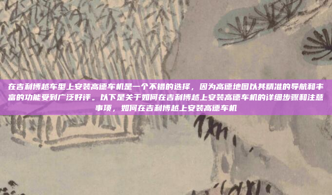 在吉利博越车型上安装高德车机是一个不错的选择,因为高德地图以其精准的导航和丰富的功能受到广泛好评。以下是关于如何在吉利博越上安装高德车机的详细步骤和注意事项,如何在吉利博越上安装高德车机