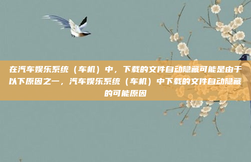 在汽车娱乐系统（车机）中，下载的文件自动隐藏可能是由于以下原因之一，汽车娱乐系统（车机）中下载的文件自动隐藏的可能原因