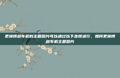 更换博越车机的主题图片可以通过以下步骤进行，如何更换博越车机主题图片
