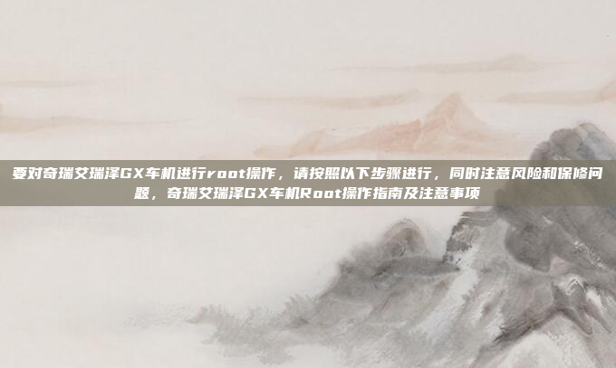 要对奇瑞艾瑞泽GX车机进行root操作，请按照以下步骤进行，同时注意风险和保修问题，奇瑞艾瑞泽GX车机Root操作指南及注意事项