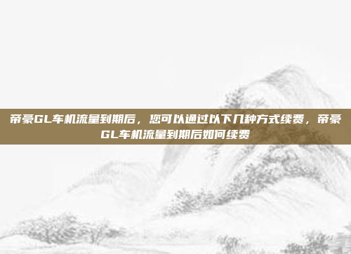 帝豪GL车机流量到期后,您可以通过以下几种方式续费,帝豪GL车机流量到期后如何续费