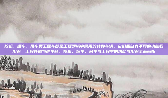 挖机、罐车、吊车和工程车都是工程领域中常用的特种车辆,它们各自有不同的功能和用途,工程领域特种车辆,挖机、罐车、吊车与工程车的功能与用途全面解析