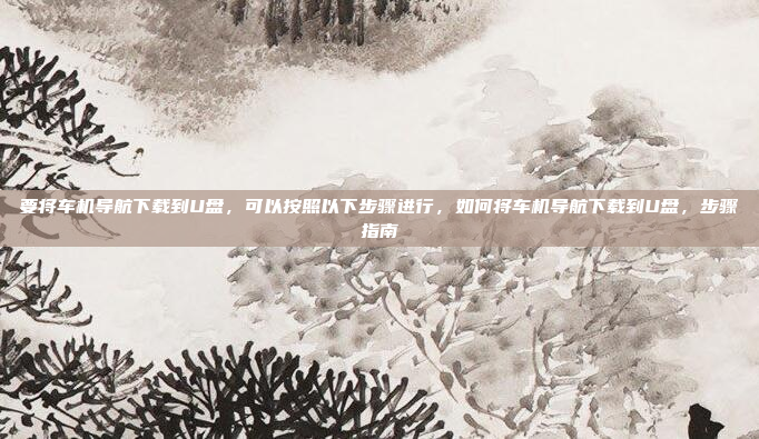 要将车机导航下载到U盘,可以按照以下步骤进行,如何将车机导航下载到U盘,步骤指南