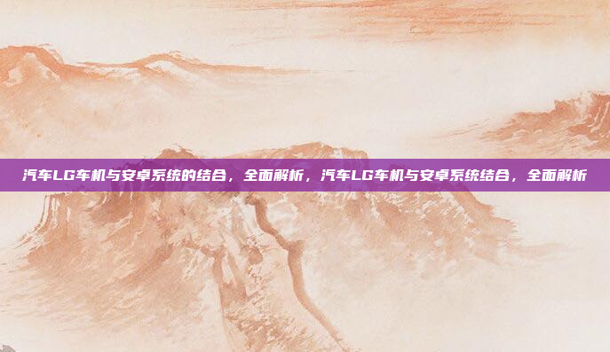 汽车LG车机与安卓系统的结合，全面解析，汽车LG车机与安卓系统结合，全面解析