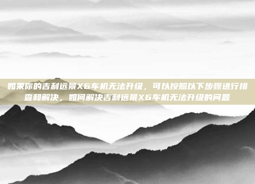 如果你的吉利远景X6车机无法升级，可以按照以下步骤进行排查和解决，如何解决吉利远景X6车机无法升级的问题