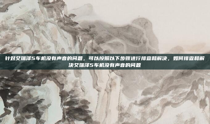 针对艾瑞泽5车机没有声音的问题,可以按照以下步骤进行排查和解决,如何排查和解决艾瑞泽5车机没有声音的问题
