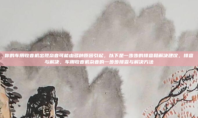 你的车用收音机出现杂音可能由多种原因引起,以下是一步步的排查和解决建议,排查与解决,车用收音机杂音的一步步排查与解决方法